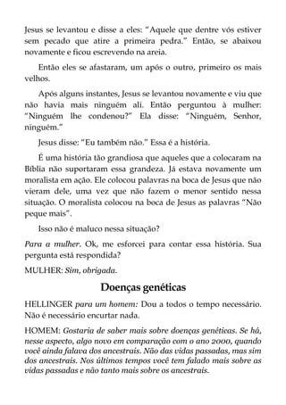 Jesus se levantou e disse a eles: “Aquele que dentre vós estiver
sem pecado que atire a primeira pedra.” Então, se abaixou
novamente e ficou escrevendo na areia.
Então eles se afastaram, um após o outro, primeiro os mais
velhos.
Após alguns instantes, Jesus se levantou novamente e viu que
não havia mais ninguém ali. Então perguntou à mulher:
“Ninguém lhe condenou?” Ela disse: “Ninguém, Senhor,
ninguém.”
Jesus disse: “Eu também não.” Essa é a história.
É uma história tão grandiosa que aqueles que a colocaram na
Bíblia não suportaram essa grandeza. Já estava novamente um
moralista em ação. Ele colocou palavras na boca de Jesus que não
vieram dele, uma vez que não fazem o menor sentido nessa
situação. O moralista colocou na boca de Jesus as palavras “Não
peque mais”.
Isso não é maluco nessa situação?
Para a mulher. Ok, me esforcei para contar essa história. Sua
pergunta está respondida?
MULHER: Sim, obrigada.
Doenças genéticas
HELLINGER para um homem: Dou a todos o tempo necessário.
Não é necessário encurtar nada.
HOMEM: Gostaria de saber mais sobre doenças genéticas. Se há,
nesse aspecto, algo novo em comparação com o ano 2000, quando
você ainda falava dos ancestrais. Não das vidas passadas, mas sim
dos ancestrais. Nos últimos tempos você tem falado mais sobre as
vidas passadas e não tanto mais sobre os ancestrais.
 
