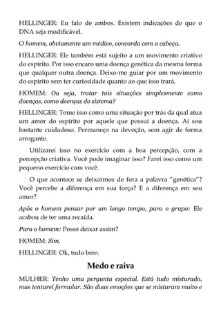 HELLINGER: Eu falo de ambos. Existem indicações de que o
DNA seja modificável.
O homem, obviamente um médico, concorda com a cabeça.
HELLINGER: Ele também está sujeito a um movimento criativo
do espírito. Por isso encaro uma doença genética da mesma forma
que qualquer outra doença. Deixo-me guiar por um movimento
do espírito sem ter curiosidade quanto ao que isso trará.
HOMEM: Ou seja, tratar tais situações simplesmente como
doenças, como doenças do sistema?
HELLINGER: Tome isso como uma situação por trás da qual atua
um amor do espírito por aquele que possui a doença. Aí sou
bastante cuidadoso. Permaneço na devoção, sem agir de forma
arrogante.
Utilizarei isso no exercício com a boa percepção, com a
percepção criativa. Você pode imaginar isso? Farei isso como um
pequeno exercício com você.
O que acontece se deixarmos de fora a palavra “genética”?
Você percebe a diferença em sua força? E a diferença em seu
amor?
Após o homem pensar por um longo tempo, para o grupo: Ele
acabou de ter uma recaída.
Para o homem: Posso deixar assim?
HOMEM: Sim.
HELLINGER: Ok, tudo bem.
Medo e raiva
MULHER: Tenho uma pergunta especial. Está tudo misturado,
mas tentarei formular. São duas emoções que se misturam muito e
 