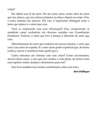 corpo?
Ela obtém essa fé do amor. De um outro amor, muito além do amor
que nos adoece, que nos adoece primeiro na alma e depois no corpo. Pois,
o amor também faz adoecer. Por isso, é importante distinguir entre o
amor que adoece e o amor que cura.
Você se surpreende com essa informação? Essa compreensão se
manifesta como verdadeira em diversos sentidos nas Constelações
Familiares. Todavia, o amor que leva à doença é diferente do amor que
cura.
Diferentemente do amor que sentimos em nossas relações, o amor que
cura é um amor do espírito. É o amor deste poder espiritual que, de forma
criativa, trouxe à existência tudo aquilo que é.
Como entramos em sintonia com esse amor? Como encontramos,
através desse amor, a cura que nos conduz à vida plena, da forma como
esse espírito criador desejou e determinou para nós?
Este livro também traz muitas contribuições sobre esse tema.
Bert Hellinger
 