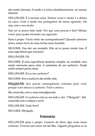 são muito intensas. O medo e a raiva simultaneamente, no mesmo
instante.
HELLINGER: É a mesma coisa. Muitas vezes o medo é a defesa
da raiva. Com o medo nos protegemos de nossa agressão. Ou
seja, ame o seu medo.
Não sei se posso falar tudo. Por que uma pessoa é boa? Muitas
vezes, para poder esconder sua agressão.
Para o grupo: Vocês estão me acompanhando? Quando sabemos
disso, somos bons de uma forma mais humilde.
MULHER: Vou dar um exemplo. Não sei se posso contar isso. É
uma experiência que vivenciei.
HELLINGER: Ok.
MULHER: É uma experiência bastante simples, na verdade, mas
muito marcante para mim. A eutanásia de um cachorro. Desde
então sempre penso nisso.
HELLINGER: Era o seu cachorro?
MULHER: Era o cachorro da minha mãe.
HELLINGER: Isso possui consequências extensas para você,
porque você amava o cachorro. Você o amava.
Ela concorda, com o rosto transfigurado.
HELLINGER: O cachorro está ao seu lado e diz: “Obrigado”. Ela
concorda com a cabeça e sorri.
HELLINGER: Tudo bem?
MULHER: Obrigada.
Eutanásia
HELLINGER para o grupo: Gostaria de dizer algo mais nesse
contexto. Tivemos um curso em Sevilha. Alguém perguntou se se
 