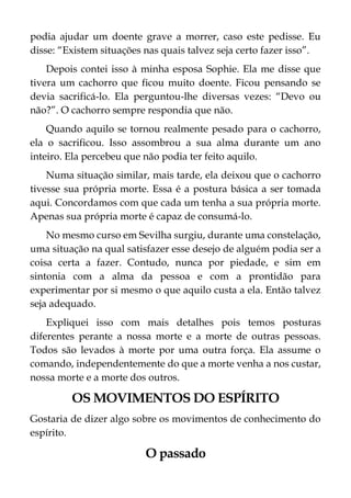 podia ajudar um doente grave a morrer, caso este pedisse. Eu
disse: “Existem situações nas quais talvez seja certo fazer isso”.
Depois contei isso à minha esposa Sophie. Ela me disse que
tivera um cachorro que ficou muito doente. Ficou pensando se
devia sacrificá-lo. Ela perguntou-lhe diversas vezes: “Devo ou
não?”. O cachorro sempre respondia que não.
Quando aquilo se tornou realmente pesado para o cachorro,
ela o sacrificou. Isso assombrou a sua alma durante um ano
inteiro. Ela percebeu que não podia ter feito aquilo.
Numa situação similar, mais tarde, ela deixou que o cachorro
tivesse sua própria morte. Essa é a postura básica a ser tomada
aqui. Concordamos com que cada um tenha a sua própria morte.
Apenas sua própria morte é capaz de consumá-lo.
No mesmo curso em Sevilha surgiu, durante uma constelação,
uma situação na qual satisfazer esse desejo de alguém podia ser a
coisa certa a fazer. Contudo, nunca por piedade, e sim em
sintonia com a alma da pessoa e com a prontidão para
experimentar por si mesmo o que aquilo custa a ela. Então talvez
seja adequado.
Expliquei isso com mais detalhes pois temos posturas
diferentes perante a nossa morte e a morte de outras pessoas.
Todos são levados à morte por uma outra força. Ela assume o
comando, independentemente do que a morte venha a nos custar,
nossa morte e a morte dos outros.
OS MOVIMENTOS DO ESPÍRITO
Gostaria de dizer algo sobre os movimentos de conhecimento do
espírito.
O passado
 