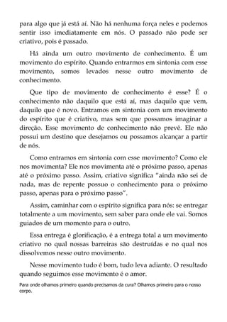 para algo que já está aí. Não há nenhuma força neles e podemos
sentir isso imediatamente em nós. O passado não pode ser
criativo, pois é passado.
Há ainda um outro movimento de conhecimento. É um
movimento do espírito. Quando entrarmos em sintonia com esse
movimento, somos levados nesse outro movimento de
conhecimento.
Que tipo de movimento de conhecimento é esse? É o
conhecimento não daquilo que está aí, mas daquilo que vem,
daquilo que é novo. Entramos em sintonia com um movimento
do espírito que é criativo, mas sem que possamos imaginar a
direção. Esse movimento de conhecimento não prevê. Ele não
possui um destino que desejamos ou possamos alcançar a partir
de nós.
Como entramos em sintonia com esse movimento? Como ele
nos movimenta? Ele nos movimenta até o próximo passo, apenas
até o próximo passo. Assim, criativo significa “ainda não sei de
nada, mas de repente possuo o conhecimento para o próximo
passo, apenas para o próximo passo”.
Assim, caminhar com o espírito significa para nós: se entregar
totalmente a um movimento, sem saber para onde ele vai. Somos
guiados de um momento para o outro.
Essa entrega é glorificação, é a entrega total a um movimento
criativo no qual nossas barreiras são destruídas e no qual nos
dissolvemos nesse outro movimento.
Nesse movimento tudo é bom, tudo leva adiante. O resultado
quando seguimos esse movimento é o amor.
Para onde olhamos primeiro quando precisamos da cura? Olhamos primeiro para o nosso
corpo.
 