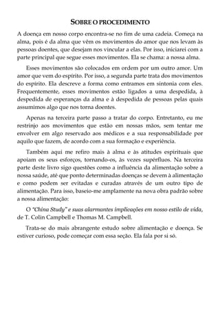 SOBRE O PROCEDIMENTO
A doença em nosso corpo encontra-se no fim de uma cadeia. Começa na
alma, pois é da alma que vêm os movimentos do amor que nos levam às
pessoas doentes, que desejam nos vincular a elas. Por isso, iniciarei com a
parte principal que segue esses movimentos. Ela se chama: a nossa alma.
Esses movimentos são colocados em ordem por um outro amor. Um
amor que vem do espírito. Por isso, a segunda parte trata dos movimentos
do espírito. Ela descreve a forma como entramos em sintonia com eles.
Frequentemente, esses movimentos estão ligados a uma despedida, à
despedida de esperanças da alma e à despedida de pessoas pelas quais
assumimos algo que nos torna doentes.
Apenas na terceira parte passo a tratar do corpo. Entretanto, eu me
restrinjo aos movimentos que estão em nossas mãos, sem tentar me
envolver em algo reservado aos médicos e a sua responsabilidade por
aquilo que fazem, de acordo com a sua formação e experiência.
Também aqui me refiro mais à alma e às atitudes espirituais que
apoiam os seus esforços, tornando-os, às vezes supérfluos. Na terceira
parte deste livro sigo questões como a influência da alimentação sobre a
nossa saúde, até que ponto determinadas doenças se devem à alimentação
e como podem ser evitadas e curadas através de um outro tipo de
alimentação. Para isso, baseio-me amplamente na nova obra padrão sobre
a nossa alimentação:
O “China Study” e suas alarmantes implicações em nosso estilo de vida,
de T. Colin Campbell e Thomas M. Campbell.
Trata-se do mais abrangente estudo sobre alimentação e doença. Se
estiver curioso, pode começar com essa seção. Ela fala por si só.
 