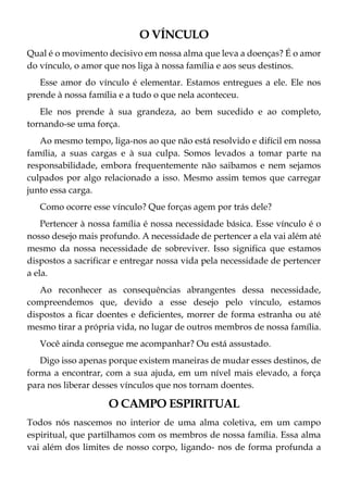 O VÍNCULO
Qual é o movimento decisivo em nossa alma que leva a doenças? É o amor
do vínculo, o amor que nos liga à nossa família e aos seus destinos.
Esse amor do vínculo é elementar. Estamos entregues a ele. Ele nos
prende à nossa família e a tudo o que nela aconteceu.
Ele nos prende à sua grandeza, ao bem sucedido e ao completo,
tornando-se uma força.
Ao mesmo tempo, liga-nos ao que não está resolvido e difícil em nossa
família, a suas cargas e à sua culpa. Somos levados a tomar parte na
responsabilidade, embora frequentemente não saibamos e nem sejamos
culpados por algo relacionado a isso. Mesmo assim temos que carregar
junto essa carga.
Como ocorre esse vínculo? Que forças agem por trás dele?
Pertencer à nossa família é nossa necessidade básica. Esse vínculo é o
nosso desejo mais profundo. A necessidade de pertencer a ela vai além até
mesmo da nossa necessidade de sobreviver. Isso significa que estamos
dispostos a sacrificar e entregar nossa vida pela necessidade de pertencer
a ela.
Ao reconhecer as consequências abrangentes dessa necessidade,
compreendemos que, devido a esse desejo pelo vínculo, estamos
dispostos a ficar doentes e deficientes, morrer de forma estranha ou até
mesmo tirar a própria vida, no lugar de outros membros de nossa família.
Você ainda consegue me acompanhar? Ou está assustado.
Digo isso apenas porque existem maneiras de mudar esses destinos, de
forma a encontrar, com a sua ajuda, em um nível mais elevado, a força
para nos liberar desses vínculos que nos tornam doentes.
O CAMPO ESPIRITUAL
Todos nós nascemos no interior de uma alma coletiva, em um campo
espiritual, que partilhamos com os membros de nossa família. Essa alma
vai além dos limites de nosso corpo, ligando- nos de forma profunda a
 