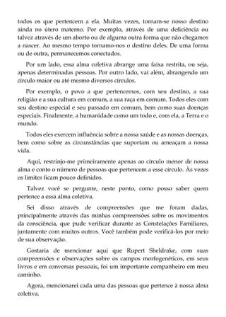 todos os que pertencem a ela. Muitas vezes, tornam-se nosso destino
ainda no útero materno. Por exemplo, através de uma deficiência ou
talvez através de um aborto ou de alguma outra forma que não chegamos
a nascer. Ao mesmo tempo tornamo-nos o destino deles. De uma forma
ou de outra, permanecemos conectados.
Por um lado, essa alma coletiva abrange uma faixa restrita, ou seja,
apenas determinadas pessoas. Por outro lado, vai além, abrangendo um
círculo maior ou até mesmo diversos círculos.
Por exemplo, o povo a que pertencemos, com seu destino, a sua
religião e a sua cultura em comum, a sua raça em comum. Todos eles com
seu destino especial e seu passado em comum, bem como suas doenças
especiais. Finalmente, a humanidade como um todo e, com ela, a Terra e o
mundo.
Todos eles exercem influência sobre a nossa saúde e as nossas doenças,
bem como sobre as circunstâncias que suportam ou ameaçam a nossa
vida.
Aqui, restrinjo-me primeiramente apenas ao círculo menor de nossa
alma e conto o número de pessoas que pertencem a esse círculo. Às vezes
os limites ficam pouco definidos.
Talvez você se pergunte, neste ponto, como posso saber quem
pertence a essa alma coletiva.
Sei disso através de compreensões que me foram dadas,
principalmente através das minhas compreensões sobre os movimentos
da consciência, que pude verificar durante as Constelações Familiares,
juntamente com muitos outros. Você também pode verificá-los por meio
de sua observação.
Gostaria de mencionar aqui que Rupert Sheldrake, com suas
compreensões e observações sobre os campos morfogenéticos, em seus
livros e em conversas pessoais, foi um importante companheiro em meu
caminho.
Agora, mencionarei cada uma das pessoas que pertence à nossa alma
coletiva.
 