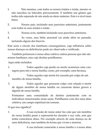 1. Nós mesmos, com todos os nossos irmãos e irmãs, mesmo os
não nascidos ou falecidos precocemente. E também um gêmeo que
tenha sido separado de nós ainda no útero materno. Este é o nível mais
baixo.
2. Nossos pais, incluindo seus parceiros anteriores, juntamente
com todos os seus irmãos e irmãs.
3. Nossos avós, também incluindo seus parceiros anteriores.
4. Às vezes, essa linha ancestral vai ainda além no passado,
incluindo alguns dos bisavós.
Este seria o círculo dos familiares consanguíneos, cuja influência sobre
nossas doenças ou deficiências pode ser observada e verificada.
Também pertencem à nossa alma coletiva outras pessoas que não são
nossos familiares, mas cujo destino partilhamos.
Aqui estão incluídos:
1. Todos aqueles cuja perda ou morte ocasionou uma van-
tagem para nós e nossa família, como, por exemplo, uma herança.
2. Todos aqueles cuja morte foi causada por culpa de um
membro de nossa família.
3. Todos aqueles que possuem culpa com relação à morte
de algum membro de nossa família ou causaram danos graves a
alguém de nossa família.
Formamos uma comunidade de destino juntamente com os
indivíduos mencionados nesta seção. Partilhamos com eles uma alma
coletiva, um campo espiritual em comum.
O que isso significa?
1. A sua exclusão de nosso amor faz com que um membro
de nossa família passe a representá-los durante a sua vida, sem que
tenha consciência disso. Por exemplo através de uma doença ou de
uma deficiência, mas também da forma que vivem e morrem.
2. A sua inclusão consciente à nossa família e à nossa alma
 