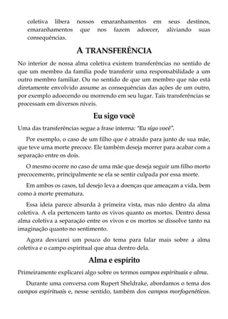 coletiva libera nossos emaranhamentos em seus destinos,
emaranhamentos que nos fazem adoecer, aliviando suas
consequências.
A TRANSFERÊNCIA
No interior de nossa alma coletiva existem transferências no sentido de
que um membro da família pode transferir uma responsabilidade a um
outro membro familiar. Ou no sentido de que um membro que não está
diretamente envolvido assume as consequências das ações de um outro,
por exemplo adoecendo ou morrendo em seu lugar. Tais transferências se
processam em diversos níveis.
Eu sigo você
Uma das transferências segue a frase interna: “Eu sigo você”.
Por exemplo, o caso de um filho que é atraído para junto de sua mãe,
que teve uma morte precoce. Ele também deseja morrer para acabar com a
separação entre os dois.
O mesmo ocorre no caso de uma mãe que deseja seguir um filho morto
precocemente, principalmente se ela se sentir culpada por essa morte.
Em ambos os casos, tal desejo leva a doenças que ameaçam a vida, bem
como à morte prematura.
Essa ideia parece absurda à primeira vista, mas não dentro da alma
coletiva. A ela pertencem tanto os vivos quanto os mortos. Dentro dessa
alma coletiva a separação entre os vivos e os mortos se dissolve tanto na
imaginação quanto no sentimento.
Agora desviarei um pouco do tema para falar mais sobre a alma
coletiva e o campo espiritual que atua dentro dela.
Alma e espírito
Primeiramente explicarei algo sobre os termos campos espirituais e alma.
Durante uma conversa com Rupert Sheldrake, abordamos o tema dos
campos espirituais e, nesse sentido, também dos campos morfogenéticos.
 