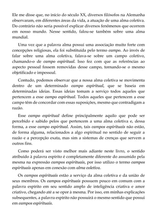 Ele me disse que, no início do século XX, diversos filósofos na Alemanha
observaram, em diferentes áreas da vida, a atuação de uma alma coletiva.
Do contrário não seria possível explicar diversos fenômenos que ocorrem
em nosso mundo. Nesse sentido, falou-se também sobre uma alma
mundial.
Uma vez que a palavra alma possui uma associação muito forte com
concepções religiosas, ela foi substituída pelo termo campo. Ao invés de
falar sobre uma alma coletiva, falava-se sobre um campo coletivo,
chamando-o de campo espiritual. Isso fez com que as referências ao
aspecto pessoal fossem removidas desse campo, tornando-se o mesmo
objetificado e impessoal.
Contudo, podemos observar que a nossa alma coletiva se movimenta
dentro de um determinado campo espiritual, que se baseia em
determinadas ideias. Essas ideias tomam a serviço todos aqueles que
pertencem a esse campo espiritual. Todos aqueles que pertencem a esse
campo têm de concordar com essas suposições, mesmo que contradigam a
razão.
Esse campo espiritual define principalmente aquilo que pode ser
percebido e sabido pelos que pertencem a uma alma coletiva e, dessa
forma, a esse campo espiritual. Assim, tais campos espirituais não estão,
de forma alguma, relacionados a algo espiritual no sentido de seguir a
razão e a percepção exata, mas sim a sistemas de crenças que servem a
outros fins.
Como poderá ser visto melhor mais adiante neste livro, o sentido
atribuído à palavra espírito é completamente diferente do assumido pela
mesma na expressão campos espirituais, por isso utilizo o termo campos
espirituais apenas em conexão com alma coletiva.
Os campos espirituais estão a serviço da alma coletiva e da união de
seus membros. Os campos espirituais possuem pouco em comum com a
palavra espírito em seu sentido amplo de inteligência criativa e amor
criativo, chegando até a se opor à mesma. Por isso, em minhas explicações
subsequentes, a palavra espírito não possuirá o mesmo sentido que possui
em campos espirituais.
 