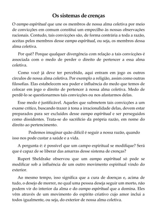 Os sistemas de crenças
O campo espiritual que une os membros de nossa alma coletiva por meio
de convicções em comum constitui um empecilho às nossas observações
racionais. Contudo, tais convicções são, de forma contrária a toda a razão,
aceitas pelos membros desse campo espiritual, ou seja, os membros dessa
alma coletiva.
Por quê? Porque qualquer divergência com relação a tais convicções é
associada com o medo de perder o direito de pertencer a essa alma
coletiva.
Como você já deve ter percebido, aqui entram em jogo os outros
círculos de nossa alma coletiva. Por exemplo a religião, assim como outras
filosofias. Elas estabelecem seu poder e influência do medo que temos de
colocar em jogo o direito de pertencer à nossa alma coletiva. Medo de
perdê-lo se questionarmos tais convicções ou nos afastarmos delas.
Esse medo é justificável. Aqueles que submetem tais convicções a um
exame crítico, buscando trazer à tona a irracionalidade delas, devem estar
preparados para ser excluídos desse campo espiritual e ser perseguidos
como dissidentes. Trata-se do sacrifício da própria razão, em nome do
direito ao pertencimento.
Podemos imaginar quão difícil é seguir a nossa razão, quando
isso nos pode custar a saúde e a vida.
A pergunta é: é possível que um campo espiritual se modifique? Será
que é capaz de se liberar das amarras desse sistema de crenças?
Rupert Sheldrake observou que um campo espiritual só pode se
modificar sob a influência de um outro movimento espiritual vindo do
exterior.
Ao mesmo tempo, isso significa que a cura de doenças e, acima de
tudo, o desejo de morrer, no qual uma pessoa deseja seguir um morto, não
podem vir do interior da alma e do campo espiritual que a domina. Eles
vêm através de um movimento do espírito criativo cujo amor inclui a
todos igualmente, ou seja, do exterior de nossa alma coletiva.
 