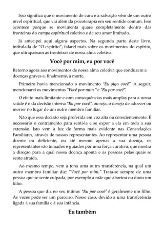 Isso significa que o movimento de cura e a salvação vêm de um outro
nível espiritual, que vai além da psicoterapia em seu sentido comum. Isso
acontece porque se movimenta quase completamente dentro das
fronteiras do campo espiritual coletivo e de seu amor limitado.
Já antecipei aqui alguns aspectos. Na segunda parte deste livro,
intitulada de “O espírito”, falarei mais sobre os movimentos do espírito,
que ultrapassam as fronteiras de nossa alma coletiva.
Você por mim, eu por você
Retorno agora aos movimentos de nossa alma coletiva que conduzem a
doenças graves e, finalmente, à morte.
Primeiro havia mencionado o movimento “Eu sigo você”. A seguir,
mencionarei os movimentos “Você por mim ” e “Eu por você”.
O efeito mais limitante e com consequências mais amplas para a nossa
saúde é o da decisão interna “Eu por você”, ou seja, o desejo de adoecer ou
morrer no lugar de um outro membro familiar.
Não que essa decisão seja proferida em voz alta ou conscientemente. É
necessário o centramento para senti-la e se expor a ela em toda a sua
extensão. Isto vem à luz de forma mais evidente nas Constelações
Familiares, através de nossos representantes. Ao representar uma pessoa
doente ou deficiente, ou até mesmo apenas a sua doença, os
representantes são tomados e guiados por uma força curativa, que mostra
a direção para a qual nossa doença aponta e as pessoas pelas quais se
sente atraída.
Ao mesmo tempo, vem à tona uma outra transferência, na qual um
outro membro familiar diz: “Você por mim.” Trata-se sempre de uma
pessoa que se sente culpada, por exemplo a mãe que abortou ou doou um
filho.
A pessoa que diz no seu íntimo: “Eu por você” é geralmente um filho.
Às vezes pode ser um parceiro. Nesse caso, devido a uma transferência
ligada à sua família e à sua infância.
Eu também
 