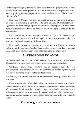 Antes de prosseguir, trazendo à tona essas frases na própria alma e com
isso extinguindo o seu poder, abordarei uma terceira e importante frase,
com a qual alguém se despede internamente de sua vida. Ela se chama:
“Eu também.”
Essa frase é dita, por exemplo, a um gêmeo que morreu ou a um irmão
abortado. Geralmente é uma frase de uma criança. O comportamento
agressivo de uma criança, apesar de ser ainda tão pequena, muitas vezes
tem suas raízes nessa frase, embora ela se articule apenas através de um
sentimento.
Essa frase está intimamente ligada à frase: “Eu sigo você." Ela se dirige,
ao mesmo tempo, aos vivos. É um apelo a eles e busca colocar algo em
ordem, geralmente como um último esforço.
Já se pode prever as consequências abrangentes dessas três frases
sobre a saúde em uma família. Para poder compreendê-las e as suas
consequências, prossigo com estas reflexões, dizendo algo sobre:
ASDESORDENS DO AMOR
Até agora pode parecer que os movimentos do amor que agem em nossa
alma coletiva pesam mais sobre seus membros do que os ajudam.
Contudo, nossa alma coletiva segue ordens que lhe são
pré-determinadas partindo de fora. Ao contrário do campo espiritual, que
obscurece a nossa percepção através de sistemas
de crenças, tais ordens constituem fundamentos para qualquer relação
humana.
Essas ordens são pré-estabelecidas nas nossas relações humanas e,
assim, na nossa alma coletiva. Elas também são trazidas à tona através das
Constelações Familiares. Em primeiro lugar, através de violações contra
tais ordens, através de seu oposto, de suas desordens. Falarei agora sobre
cada uma dessas ordens e seus opostos. Basicamente, trata-se apenas de
duas.
O direito igual de pertencimento
 