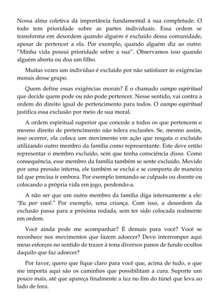 Nossa alma coletiva dá importância fundamental à sua completude. O
todo tem prioridade sobre as partes individuais. Essa ordem se
transforma em desordem quando alguém é excluído dessa comunidade,
apesar de pertencer a ela. Por exemplo, quando alguém diz ao outro:
“Minha vida possui prioridade sobre a sua”. Observamos isso quando
alguém aborta ou doa um filho.
Muitas vezes um indivíduo é excluído por não satisfazer às exigências
morais desse grupo.
Quem define essas exigências morais? É o chamado campo espiritual
que decide quem pode ou não pode pertencer. Nesse sentido, vai contra a
ordem do direito igual de pertencimento para todos. O campo espiritual
justifica essa exclusão por meio de sua moral.
A ordem espiritual superior que concede a todos os que pertencem o
mesmo direito de pertencimento não tolera exclusões. Se, mesmo assim,
isso ocorrer, ela coloca um movimento em ação que resgata o excluído
utilizando outro membro da família como representante. Este deve então
representar o membro excluído, sem que tenha consciência disso. Como
consequência, esse membro da família também se sente excluído. Movido
por uma pressão interna, ele também se exclui e se comporta de maneira
tal que precisa ir embora. Por exemplo tornando-se culpado ou doente ou
colocando a própria vida em jogo, perdendo-a.
A não ser que um outro membro da família diga internamente a ele:
“Eu por você.” Por exemplo, uma criança. Com isso, a desordem da
exclusão passa para a próxima rodada, sem ter sido colocada realmente
em ordem.
Você ainda pode me acompanhar? É demais para você? Você se
reconhece nos movimentos que fazem adoecer? Devo interromper aqui
meus esforços no sentido de trazer à tona diversos panos de fundo ocultos
daquilo que faz adoecer?
Por favor, quero que fique claro para você que, acima de tudo, o que
me importa aqui são os caminhos que possibilitam a cura. Suporte um
pouco mais, até que apareça finalmente a luz no fim do túnel que leva ao
lado de fora.
 