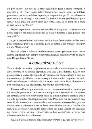 ou por outros. Ele nos dá a mão. Reunimos toda a nossa coragem e
dizemos a ele: “Por favor, retire todas essas frases, todas as minhas
promessas, todas as minhas esperanças daquele tempo. Eu as coloco em
suas mãos e as entrego a seu amor. Da mesma forma que lhe pedi para
salvar meus pais, ou quem quer que tenha sido, salve também a mim
dessas frases. Por favor”.
Depois esperamos bastante, até percebermos o que se transformou em
nosso corpo e em nosso sentimento de vida e dizemos a esse poder: “Eu
sou grato”.
Aqui acompanhei-o apenas nesta única frase. De maneira similar, você
pode encontrar por si só a solução para as outras duas frases: “Você por
mim” e “Eu também.”
Se você achar a solução também nesses casos, penetrará num outro
campo espiritual. Um campo espiritual amigável perante a vida de todos
nós. De que forma? Feliz.
A CONSCIÊNCIA LEVE
Temos ainda um último capítulo sobre as ordens e desordens em nossa
alma coletiva e no campo espiritual que essa alma domina. Falarei um
pouco sobre o elemento sagrado divinizado em nossa cultura e que, ao
mesmo tempo, justifica as desordens que levam muitos daqueles que nele
confiam a doenças, à infelicidade e à morte prematura. Direi algo sobre a
boa consciência e seu lado negro, por muitos desconhecido.
Essa consciência, que vivenciamos em nossos sentimentos como culpa
e inocência, pertence mais à nossa alma que ao nosso espírito. Entramos
em sintonia com esse espírito por meio de um movimento criativo que é
voltado para tudo, não importa como seja. Podemos ver que a nossa boa
consciência tem mais a ver com a alma, com a nossa alma coletiva, quando
observamos a diferença entre as boas consciências de cada família. Ou
seja, muitas coisas vivenciadas como culpa em uma família são sentidas
em outras como virtude e inocência. A boa consciência serve a fins
diferentes em famílias diferentes.
Qual é a tarefa de nossa consciência leve? Para o que ela deve servir?
 