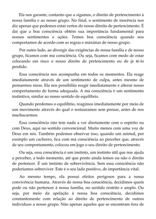 Ela nos garante, contanto que a sigamos, o direito de pertencimento à
nossa família e ao nosso grupo. No final, o sentimento de inocência nos
diz apenas que podemos estar certos do nosso direito de pertencimento. É
daí que a boa consciência obtém sua importância fundamental para
nossos sentimentos e ações. Temos boa consciência quando nos
comportamos de acordo com as regras e máximas de nosso grupo.
Por outro lado, ao divergir das exigências de nossa família e de nosso
grupo, ficamos com má consciência. Ou seja, ficamos com medo de estar
colocando em risco o nosso direito de pertencimento ou de já tê-lo
perdido.
Essa consciência nos acompanha em todos os momentos. Ela reage
imediatamente através de um sentimento de culpa, antes mesmo de
pensarmos nisso. Ela nos possibilita reagir imediatamente e alterar nosso
comportamento de forma adequada. A má consciência é um sentimento
instintivo, similar ao nosso sentido de equilíbrio.
Quando perdemos o equilíbrio, reagimos imediatamente por meio de
um movimento através do qual o restauramos sem pensar, antes de nos
machucarmos.
Essa consciência não tem nada a ver diretamente com o espírito ou
com Deus, aqui no sentido convencional. Muito menos com uma voz de
Deus em nós. Também podemos observar isso, quando um animal, por
exemplo um cachorro, fica com má consciência ao perceber que, através
de seu comportamento, colocou em jogo o seu direito de pertencimento.
Ou seja, essa consciência é um instinto, um instinto útil que nos ajuda
a perceber, a todo momento, até que ponto ainda temos ou não o direito
de pertencer. É um instinto de sobrevivência. Sem essa consciência não
poderíamos sobreviver. Este é o seu lado positivo, de importância vital.
Ao mesmo tempo, ela possui efeitos perigosos para a nossa
convivência humana. Através de nossa boa consciência, decidimos quem
pode ou não pertencer à nossa família, no sentido restrito e amplo. Ou
seja, por meio da apelação à nossa boa consciência, decidimos
constantemente com relação ao direito de pertencimento de outros
indivíduos a nosso grupo. Não apenas aqueles que se encontram fora de
 