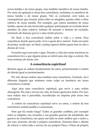 nossa família e de nosso grupo, mas também membros de nossa família.
Por meio da apelação à nossa boa consciência, excluímos os membros de
nossa família e de nosso grupo. Nós os excluímos com todas as
consequências que recaem, tanto sobre os atingidos, quanto sobre a alma
coletiva de nossa família. Por exemplo, que outros membros de nossa
família, apesar de não terem tido qualquer participação na exclusão desse
membro da alma coletiva, tenham de assumir o destino do excluído,
incluindo até doenças graves e uma morte precoce.
No final, a boa consciência define sobre a vida e a morte. Essa
consciência decide quem pode viver e quem deve morrer. Tudo em nome
da justiça, sendo que, no final, a justiça apenas define quem tem ou não o
direito de viver.
Formulei aqui com todo o rigor. Perante a vida não existe inocência ou
consciência leve a que alguém possa se referir para dar algo a outrem. Em
uma sentença de morte, sim.
A consciência espiritual
Retorno agora às ordens fundamentais do amor, primeiramente à ordem
do direito igual ao pertencimento.
Por trás dessas ordens atua também uma consciência. Contudo, ela é
diferente daquela que sentimos como culpa ou inocência em nossa
consciência evidente.
Aqui atua uma consciência espiritual, que serve a uma ordem
abrangente. Ela está a serviço da vida, de forma igual para todos. Por isso,
essa ordem não é percebida, reconhecida ou imposta pela nossa boa
consciência.
A ordem da consciência espiritual serve ao amor, a ordem da boa
consciência sentida justifica o assassinato.
Será que fui muito longe? Todos os grandes conflitos, por exemplo
entre as religiões, nas cruzadas e nas grandes guerras da atualidade, são
guerras de consciência, nas quais um lado se sente melhor que o outro e,
por isso, inocente, devido à própria consciência. Extraem disto o direito
de colocar o outro lado a serviço de seu próprio Deus, o Deus da própria
 