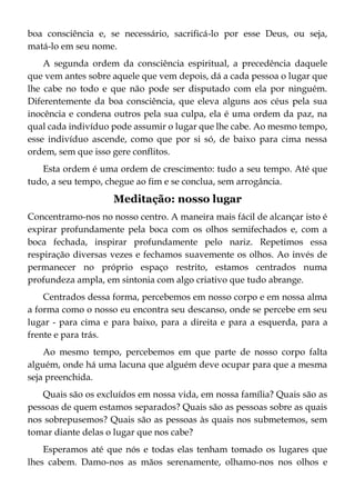 boa consciência e, se necessário, sacrificá-lo por esse Deus, ou seja,
matá-lo em seu nome.
A segunda ordem da consciência espiritual, a precedência daquele
que vem antes sobre aquele que vem depois, dá a cada pessoa o lugar que
lhe cabe no todo e que não pode ser disputado com ela por ninguém.
Diferentemente da boa consciência, que eleva alguns aos céus pela sua
inocência e condena outros pela sua culpa, ela é uma ordem da paz, na
qual cada indivíduo pode assumir o lugar que lhe cabe. Ao mesmo tempo,
esse indivíduo ascende, como que por si só, de baixo para cima nessa
ordem, sem que isso gere conflitos.
Esta ordem é uma ordem de crescimento: tudo a seu tempo. Até que
tudo, a seu tempo, chegue ao fim e se conclua, sem arrogância.
Meditação: nosso lugar
Concentramo-nos no nosso centro. A maneira mais fácil de alcançar isto é
expirar profundamente pela boca com os olhos semifechados e, com a
boca fechada, inspirar profundamente pelo nariz. Repetimos essa
respiração diversas vezes e fechamos suavemente os olhos. Ao invés de
permanecer no próprio espaço restrito, estamos centrados numa
profundeza ampla, em sintonia com algo criativo que tudo abrange.
Centrados dessa forma, percebemos em nosso corpo e em nossa alma
a forma como o nosso eu encontra seu descanso, onde se percebe em seu
lugar - para cima e para baixo, para a direita e para a esquerda, para a
frente e para trás.
Ao mesmo tempo, percebemos em que parte de nosso corpo falta
alguém, onde há uma lacuna que alguém deve ocupar para que a mesma
seja preenchida.
Quais são os excluídos em nossa vida, em nossa família? Quais são as
pessoas de quem estamos separados? Quais são as pessoas sobre as quais
nos sobrepusemos? Quais são as pessoas às quais nos submetemos, sem
tomar diante delas o lugar que nos cabe?
Esperamos até que nós e todas elas tenham tomado os lugares que
lhes cabem. Damo-nos as mãos serenamente, olhamo-nos nos olhos e
 