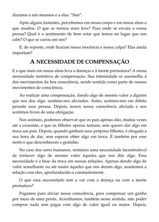 dizemos a nós mesmos e a elas: “Sim”.
Após alguns instantes, percebemos em nosso corpo e em nossa alma o
que mudou. O que se tornou mais leve? Para onde se esvaiu a nossa
pressa? Qual é o sentimento de bem estar que temos no lugar que nos
cabe? O que se curou em nós?
E, de repente, onde ficaram nossa inocência e nossa culpa? Elas ainda
importam?
A NECESSIDADE DE COMPENSAÇÃO
E o que mais em nossa alma leva a doenças e à morte prematura? A nossa
necessidade instintiva de compensação. Sua intensidade se assemelha à
dos movimentos da boa consciência, sendo sentida como parte de nossos
movimentos de consciência.
Ao realizar uma compensação, dando algo de mesmo valor a alguém
que nos deu algo, sentimo-nos aliviados. Antes, sentimo-nos em débito
perante essa pessoa. Depois, temos nossa consciência aliviada e nos
sentimos livres de uma obrigação.
Nos animais, podemos observar que os pais apenas dão, muitas vezes
até a exaustão, e que os filhotes apenas tomam, sem querer dar algo em
troca aos pais. Depois, quando ganham seus próprios filhotes, é chegada a
sua hora de dar, sem esperar obter algo em troca. É também por esse
motivo que desconhecem a gratidão.
No caso dos seres humanos, sentimos uma necessidade incontrolável
de fornecer algo de mesmo valor àqueles que nos dão algo. Essa
necessidade é a base da troca em nossas relações. Apenas dando algo de
valor semelhante ou até maior àqueles que nos deram algo, mantemos a
relação com eles, aprofundando-a constantemente.
O que essa necessidade tem a ver com a doença ou com a morte
prematura?
Pagamos para aliviar nossa consciência, para compensar um ganho
por meio de uma perda. Acreditamos, também nesse sentido, não poder
comprar nada sem pagar com algo de valor igual ou maior. Depois,
 