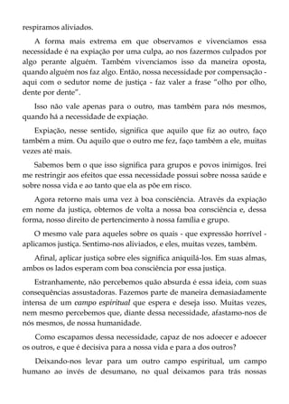respiramos aliviados.
A forma mais extrema em que observamos e vivenciamos essa
necessidade é na expiação por uma culpa, ao nos fazermos culpados por
algo perante alguém. Também vivenciamos isso da maneira oposta,
quando alguém nos faz algo. Então, nossa necessidade por compensação -
aqui com o sedutor nome de justiça - faz valer a frase “olho por olho,
dente por dente”.
Isso não vale apenas para o outro, mas também para nós mesmos,
quando há a necessidade de expiação.
Expiação, nesse sentido, significa que aquilo que fiz ao outro, faço
também a mim. Ou aquilo que o outro me fez, faço também a ele, muitas
vezes até mais.
Sabemos bem o que isso significa para grupos e povos inimigos. Irei
me restringir aos efeitos que essa necessidade possui sobre nossa saúde e
sobre nossa vida e ao tanto que ela as põe em risco.
Agora retorno mais uma vez à boa consciência. Através da expiação
em nome da justiça, obtemos de volta a nossa boa consciência e, dessa
forma, nosso direito de pertencimento à nossa família e grupo.
O mesmo vale para aqueles sobre os quais - que expressão horrível -
aplicamos justiça. Sentimo-nos aliviados, e eles, muitas vezes, também.
Afinal, aplicar justiça sobre eles significa aniquilá-los. Em suas almas,
ambos os lados esperam com boa consciência por essa justiça.
Estranhamente, não percebemos quão absurda é essa ideia, com suas
consequências assustadoras. Fazemos parte de maneira demasiadamente
intensa de um campo espiritual que espera e deseja isso. Muitas vezes,
nem mesmo percebemos que, diante dessa necessidade, afastamo-nos de
nós mesmos, de nossa humanidade.
Como escapamos dessa necessidade, capaz de nos adoecer e adoecer
os outros, e que é decisiva para a nossa vida e para a dos outros?
Deixando-nos levar para um outro campo espiritual, um campo
humano ao invés de desumano, no qual deixamos para trás nossas
 