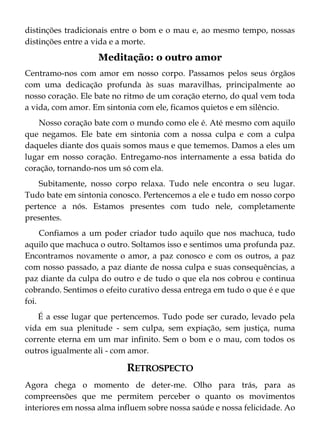 distinções tradicionais entre o bom e o mau e, ao mesmo tempo, nossas
distinções entre a vida e a morte.
Meditação: o outro amor
Centramo-nos com amor em nosso corpo. Passamos pelos seus órgãos
com uma dedicação profunda às suas maravilhas, principalmente ao
nosso coração. Ele bate no ritmo de um coração eterno, do qual vem toda
a vida, com amor. Em sintonia com ele, ficamos quietos e em silêncio.
Nosso coração bate com o mundo como ele é. Até mesmo com aquilo
que negamos. Ele bate em sintonia com a nossa culpa e com a culpa
daqueles diante dos quais somos maus e que tememos. Damos a eles um
lugar em nosso coração. Entregamo-nos internamente a essa batida do
coração, tornando-nos um só com ela.
Subitamente, nosso corpo relaxa. Tudo nele encontra o seu lugar.
Tudo bate em sintonia conosco. Pertencemos a ele e tudo em nosso corpo
pertence a nós. Estamos presentes com tudo nele, completamente
presentes.
Confiamos a um poder criador tudo aquilo que nos machuca, tudo
aquilo que machuca o outro. Soltamos isso e sentimos uma profunda paz.
Encontramos novamente o amor, a paz conosco e com os outros, a paz
com nosso passado, a paz diante de nossa culpa e suas consequências, a
paz diante da culpa do outro e de tudo o que ela nos cobrou e continua
cobrando. Sentimos o efeito curativo dessa entrega em tudo o que é e que
foi.
É a esse lugar que pertencemos. Tudo pode ser curado, levado pela
vida em sua plenitude - sem culpa, sem expiação, sem justiça, numa
corrente eterna em um mar infinito. Sem o bom e o mau, com todos os
outros igualmente ali - com amor.
RETROSPECTO
Agora chega o momento de deter-me. Olho para trás, para as
compreensões que me permitem perceber o quanto os movimentos
interiores em nossa alma influem sobre nossa saúde e nossa felicidade. Ao
 