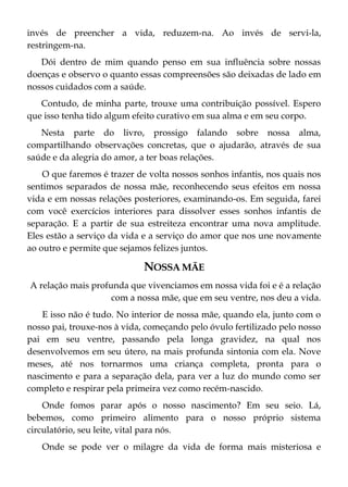 invés de preencher a vida, reduzem-na. Ao invés de servi-la,
restringem-na.
Dói dentro de mim quando penso em sua influência sobre nossas
doenças e observo o quanto essas compreensões são deixadas de lado em
nossos cuidados com a saúde.
Contudo, de minha parte, trouxe uma contribuição possível. Espero
que isso tenha tido algum efeito curativo em sua alma e em seu corpo.
Nesta parte do livro, prossigo falando sobre nossa alma,
compartilhando observações concretas, que o ajudarão, através de sua
saúde e da alegria do amor, a ter boas relações.
O que faremos é trazer de volta nossos sonhos infantis, nos quais nos
sentimos separados de nossa mãe, reconhecendo seus efeitos em nossa
vida e em nossas relações posteriores, examinando-os. Em seguida, farei
com você exercícios interiores para dissolver esses sonhos infantis de
separação. E a partir de sua estreiteza encontrar uma nova amplitude.
Eles estão a serviço da vida e a serviço do amor que nos une novamente
ao outro e permite que sejamos felizes juntos.
NOSSA MÃE
A relação mais profunda que vivenciamos em nossa vida foi e é a relação
com a nossa mãe, que em seu ventre, nos deu a vida.
E isso não é tudo. No interior de nossa mãe, quando ela, junto com o
nosso pai, trouxe-nos à vida, começando pelo óvulo fertilizado pelo nosso
pai em seu ventre, passando pela longa gravidez, na qual nos
desenvolvemos em seu útero, na mais profunda sintonia com ela. Nove
meses, até nos tornarmos uma criança completa, pronta para o
nascimento e para a separação dela, para ver a luz do mundo como ser
completo e respirar pela primeira vez como recém-nascido.
Onde fomos parar após o nosso nascimento? Em seu seio. Lá,
bebemos, como primeiro alimento para o nosso próprio sistema
circulatório, seu leite, vital para nós.
Onde se pode ver o milagre da vida de forma mais misteriosa e
 