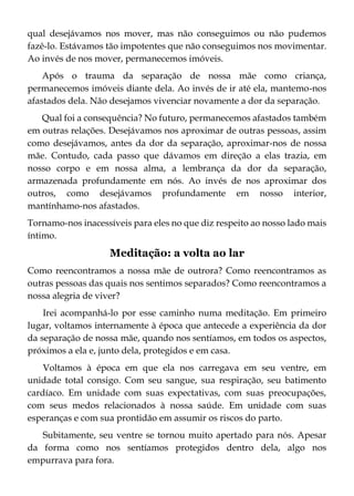 qual desejávamos nos mover, mas não conseguimos ou não pudemos
fazê-lo. Estávamos tão impotentes que não conseguimos nos movimentar.
Ao invés de nos mover, permanecemos imóveis.
Após o trauma da separação de nossa mãe como criança,
permanecemos imóveis diante dela. Ao invés de ir até ela, mantemo-nos
afastados dela. Não desejamos vivenciar novamente a dor da separação.
Qual foi a consequência? No futuro, permanecemos afastados também
em outras relações. Desejávamos nos aproximar de outras pessoas, assim
como desejávamos, antes da dor da separação, aproximar-nos de nossa
mãe. Contudo, cada passo que dávamos em direção a elas trazia, em
nosso corpo e em nossa alma, a lembrança da dor da separação,
armazenada profundamente em nós. Ao invés de nos aproximar dos
outros, como desejávamos profundamente em nosso interior,
mantínhamo-nos afastados.
Tornamo-nos inacessíveis para eles no que diz respeito ao nosso lado mais
íntimo.
Meditação: a volta ao lar
Como reencontramos a nossa mãe de outrora? Como reencontramos as
outras pessoas das quais nos sentimos separados? Como reencontramos a
nossa alegria de viver?
Irei acompanhá-lo por esse caminho numa meditação. Em primeiro
lugar, voltamos internamente à época que antecede a experiência da dor
da separação de nossa mãe, quando nos sentíamos, em todos os aspectos,
próximos a ela e, junto dela, protegidos e em casa.
Voltamos à época em que ela nos carregava em seu ventre, em
unidade total consigo. Com seu sangue, sua respiração, seu batimento
cardíaco. Em unidade com suas expectativas, com suas preocupações,
com seus medos relacionados à nossa saúde. Em unidade com suas
esperanças e com sua prontidão em assumir os riscos do parto.
Subitamente, seu ventre se tornou muito apertado para nós. Apesar
da forma como nos sentíamos protegidos dentro dela, algo nos
empurrava para fora.
 
