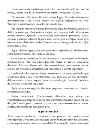 Então nascemos e olhamos para a luz do mundo, sob um intenso
esforço, numa luta de vida e morte, tanto para nós quanto para ela.
De repente estávamos lá, num outro lugar. Todavia, retomamos
imediatamente a ela, a seus braços, seu coração palpitante, seu seio.
Bebemos e adormecemos exaustos em seus braços.
Em seguida iniciou-se o longo período de cuidados intensos, por parte
dela e de nosso pai. Dia e noite nos vigiavam, para que tudo estivesse em
ordem conosco. Quando não estavam diretamente presentes, outras
pessoas queridas estavam lá para nós. Como, por exemplo nossa avó,
irmãos mais velhos, tios ou tias. Pertencíamos a uma grande família. Que
tempo rico e feliz!
Agora damos espaço em nós para essas experiências. Sentimo-nos,
como naquele tempo, protegidos e em casa.
Com essas experiências felizes no coração e em nossos sentimentos,
olhamos nossa mãe nos olhos. Ela está diante de nós, a uma certa
distância. Ficamos diante dela. Ao mesmo tempo, sentimos o que se
alterou em nós após a experiência da separação e a dor da separação.
Lembrando dos tempos felizes anteriores e do amor profundo que
recebemos dela e que encontrávamos, dia após dia, ao nos aproximar
dela, ousamos dar um pequeno passo em sua direção, passando por cima
da dor e do trauma da separação.
Após termos conseguido dar esse pequeno passo em sua direção,
respiramos aliviados.
Então, esperamos. Continuamos olhando-a nos olhos até
encontrarmos a coragem e a força para o próximo pequeno passo em sua
direção. E então, para o próximo e o próximo, até cairmos em seus braços,
alegres, finalmente em casa junto a ela.
A perspectiva
Após essa experiência, retornamos às pessoas das quais, como
consequência do trauma de separação anterior, mantivemo-nos distantes,
embora quiséssemos nos aproximar delas. Por exemplo nossos parceiros e
 