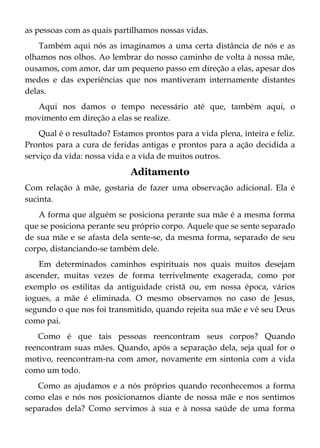 as pessoas com as quais partilhamos nossas vidas.
Também aqui nós as imaginamos a uma certa distância de nós e as
olhamos nos olhos. Ao lembrar do nosso caminho de volta à nossa mãe,
ousamos, com amor, dar um pequeno passo em direção a elas, apesar dos
medos e das experiências que nos mantiveram internamente distantes
delas.
Aqui nos damos o tempo necessário até que, também aqui, o
movimento em direção a elas se realize.
Qual é o resultado? Estamos prontos para a vida plena, inteira e feliz.
Prontos para a cura de feridas antigas e prontos para a ação decidida a
serviço da vida: nossa vida e a vida de muitos outros.
Aditamento
Com relação à mãe, gostaria de fazer uma observação adicional. Ela é
sucinta.
A forma que alguém se posiciona perante sua mãe é a mesma forma
que se posiciona perante seu próprio corpo. Aquele que se sente separado
de sua mãe e se afasta dela sente-se, da mesma forma, separado de seu
corpo, distanciando-se também dele.
Em determinados caminhos espirituais nos quais muitos desejam
ascender, muitas vezes de forma terrivelmente exagerada, como por
exemplo os estilitas da antiguidade cristã ou, em nossa época, vários
iogues, a mãe é eliminada. O mesmo observamos no caso de Jesus,
segundo o que nos foi transmitido, quando rejeita sua mãe e vê seu Deus
como pai.
Como é que tais pessoas reencontram seus corpos? Quando
reencontram suas mães. Quando, após a separação dela, seja qual for o
motivo, reencontram-na com amor, novamente em sintonia com a vida
como um todo.
Como as ajudamos e a nós próprios quando reconhecemos a forma
como elas e nós nos posicionamos diante de nossa mãe e nos sentimos
separados dela? Como servimos à sua e à nossa saúde de uma forma
 