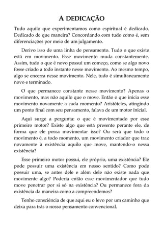 A DEDICAÇÃO
Tudo aquilo que experimentamos como espiritual é dedicado.
Dedicado de que maneira? Concordando com tudo como é, sem
diferenciações por meio de um julgamento.
Derivo isso de uma linha de pensamento. Tudo o que existe
está em movimento. Esse movimento muda constantemente.
Assim, tudo o que é novo possui um começo, como se algo novo
fosse criado a todo instante nesse movimento. Ao mesmo tempo,
algo se encerra nesse movimento. Nele, tudo é simultaneamente
novo e terminado.
O que permanece constante nesse movimento? Apenas o
movimento, mas não aquilo que o move. Então o que inicia esse
movimento novamente a cada momento? Aristóteles, atingindo
um ponto final com seu pensamento, falava de um motor inicial.
Aqui surge a pergunta: o que é movimentado por esse
primeiro motor? Existe algo que está presente perante ele, de
forma que ele possa movimentar isso? Ou será que todo o
movimento é, a todo momento, um movimento criador que traz
novamente à existência aquilo que move, mantendo-o nessa
existência?
Esse primeiro motor possui, ele próprio, uma existência? Ele
pode possuir uma existência em nosso sentido? Como pode
possuir uma, se antes dele e além dele não existe nada que
movimente algo? Poderia então esse movimentador que tudo
move penetrar por si só na existência? Ou permanece fora da
existência da maneira como a compreendemos?
Tenho consciência de que aqui eu o levo por um caminho que
deixa para trás o nosso pensamento convencional.
 