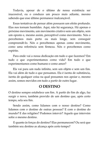 Todavia, apesar de o último de nossa existência ser
inacessível, eu o conduzo um pouco mais adiante, mesmo
sabendo que esse último permanece inalcançável.
Essas tentativas de pensar além possuem um efeito profundo.
Elas nos tornam humildes. Aqui, não há segurança. Há apenas o
próximo movimento, um movimento criativo sem um objeto, sem
um oposto e, mesmo assim, perceptível como movimento. Nós o
percebemos mais perto ou mais longe, sem conseguir
compreendê-lo. Nós o percebemos apenas como movimento,
como uma referência sem firmeza. Nós o percebemos como
espírito.
Para onde vai a nossa dedicação em tudo o que fazemos? Em
tudo o que experimentamos como vida? Em tudo o que
experimentamos como humano e como amor?
Ela vai para um nada infinito, sem um objeto e sem um fim.
Ela vai além de tudo o que pensamos. Ela é isenta de substância,
isenta de qualquer coisa na qual possamos nos apoiar e, mesmo
assim, somos movidos em tudo a partir de outro lugar.
O DESTINO
O destino sempre estabelece um fim. A partir do fim de algo, faz
surgir o novo, também provido de um destino que, após certo
tempo, sela seu fim.
Sendo assim, como lidamos com o nosso destino? Como
lidamos com o destino de outras pessoas? E com o destino do
mundo? E das religiões? Podemos intervir? Aquele que intervém
sofre o mesmo destino.
E quanto às forças do destino? Elas permanecem? Ou será que
também seu destino as alcança após certo tempo?
 