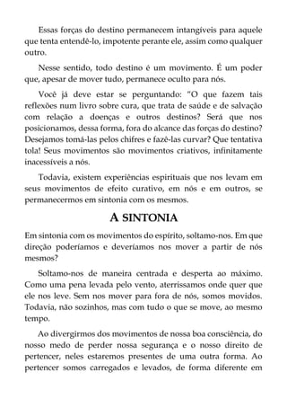 Essas forças do destino permanecem intangíveis para aquele
que tenta entendê-lo, impotente perante ele, assim como qualquer
outro.
Nesse sentido, todo destino é um movimento. É um poder
que, apesar de mover tudo, permanece oculto para nós.
Você já deve estar se perguntando: “O que fazem tais
reflexões num livro sobre cura, que trata de saúde e de salvação
com relação a doenças e outros destinos? Será que nos
posicionamos, dessa forma, fora do alcance das forças do destino?
Desejamos tomá-las pelos chifres e fazê-las curvar? Que tentativa
tola! Seus movimentos são movimentos criativos, infinitamente
inacessíveis a nós.
Todavia, existem experiências espirituais que nos levam em
seus movimentos de efeito curativo, em nós e em outros, se
permanecermos em sintonia com os mesmos.
A SINTONIA
Em sintonia com os movimentos do espírito, soltamo-nos. Em que
direção poderíamos e deveríamos nos mover a partir de nós
mesmos?
Soltamo-nos de maneira centrada e desperta ao máximo.
Como uma pena levada pelo vento, aterrissamos onde quer que
ele nos leve. Sem nos mover para fora de nós, somos movidos.
Todavia, não sozinhos, mas com tudo o que se move, ao mesmo
tempo.
Ao divergirmos dos movimentos de nossa boa consciência, do
nosso medo de perder nossa segurança e o nosso direito de
pertencer, neles estaremos presentes de uma outra forma. Ao
pertencer somos carregados e levados, de forma diferente em
 