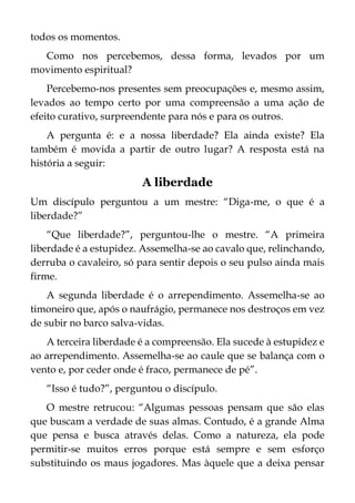 todos os momentos.
Como nos percebemos, dessa forma, levados por um
movimento espiritual?
Percebemo-nos presentes sem preocupações e, mesmo assim,
levados ao tempo certo por uma compreensão a uma ação de
efeito curativo, surpreendente para nós e para os outros.
A pergunta é: e a nossa liberdade? Ela ainda existe? Ela
também é movida a partir de outro lugar? A resposta está na
história a seguir:
A liberdade
Um discípulo perguntou a um mestre: “Diga-me, o que é a
liberdade?”
“Que liberdade?”, perguntou-lhe o mestre. “A primeira
liberdade é a estupidez. Assemelha-se ao cavalo que, relinchando,
derruba o cavaleiro, só para sentir depois o seu pulso ainda mais
firme.
A segunda liberdade é o arrependimento. Assemelha-se ao
timoneiro que, após o naufrágio, permanece nos destroços em vez
de subir no barco salva-vidas.
A terceira liberdade é a compreensão. Ela sucede à estupidez e
ao arrependimento. Assemelha-se ao caule que se balança com o
vento e, por ceder onde é fraco, permanece de pé”.
“Isso é tudo?”, perguntou o discípulo.
O mestre retrucou: “Algumas pessoas pensam que são elas
que buscam a verdade de suas almas. Contudo, é a grande Alma
que pensa e busca através delas. Como a natureza, ela pode
permitir-se muitos erros porque está sempre e sem esforço
substituindo os maus jogadores. Mas àquele que a deixa pensar
 
