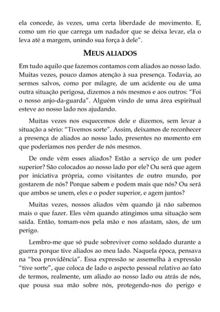 ela concede, às vezes, uma certa liberdade de movimento. E,
como um rio que carrega um nadador que se deixa levar, ela o
leva até a margem, unindo sua força à dele”.
MEUS ALIADOS
Em tudo aquilo que fazemos contamos com aliados ao nosso lado.
Muitas vezes, pouco damos atenção à sua presença. Todavia, ao
sermos salvos, como por milagre, de um acidente ou de uma
outra situação perigosa, dizemos a nós mesmos e aos outros: “Foi
o nosso anjo-da-guarda”. Alguém vindo de uma área espiritual
esteve ao nosso lado nos ajudando.
Muitas vezes nos esquecemos dele e dizemos, sem levar a
situação a sério: “Tivemos sorte”. Assim, deixamos de reconhecer
a presença de aliados ao nosso lado, presentes no momento em
que poderíamos nos perder de nós mesmos.
De onde vêm esses aliados? Estão a serviço de um poder
superior? São colocados ao nosso lado por ele? Ou será que agem
por iniciativa própria, como visitantes de outro mundo, por
gostarem de nós? Porque sabem e podem mais que nós? Ou será
que ambos se unem, eles e o poder superior, e agem juntos?
Muitas vezes, nossos aliados vêm quando já não sabemos
mais o que fazer. Eles vêm quando atingimos uma situação sem
saída. Então, tomam-nos pela mão e nos afastam, sãos, de um
perigo.
Lembro-me que só pude sobreviver como soldado durante a
guerra porque tive aliados ao meu lado. Naquela época, pensava
na “boa providência”. Essa expressão se assemelha à expressão
“tive sorte”, que coloca de lado o aspecto pessoal relativo ao fato
de termos, realmente, um aliado ao nosso lado ou atrás de nós,
que pousa sua mão sobre nós, protegendo-nos do perigo e
 
