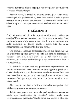 ao nos atrevermos a fazer algo que não nos parece possível com
as nossas próprias forças.
Mesmo assim, olhamos ao mesmo tempo para além deles,
para o que está por trás deles, para seus aliados e para o poder
criativo ao qual todos eles servem. Curvamo-nos diante dele,
sabendo que a salvação encontra-se exclusivamente em suas
mãos.
O MOMENTO
Como entramos em sintonia com os movimentos criativos do
espírito? Entramos em sintonia com eles a cada momento. Cada
movimento do espírito pensa e quer aquilo que se movimenta, a
cada momento, de forma ampla e nova. Não há como
imaginarmos esse movimento de outra forma.
Isto é um dos lados, ao compreendermos o que significa o fato
de existirmos apenas devido ao fato de sermos colocados e
mantidos em movimento por esse poder criativo a cada
momento, juntamente com tudo aquilo que se movimenta em nós
e à nossa volta.
A pergunta é: será que nos permitimos experimentar, em
nossos sentimentos mais íntimos, o que significa penetrar a
existência de forma completa e nova a cada momento? Será que
nos permitimos nos percebermos nascidos novamente a cada
momento? Será que nos permitimos, a cada momento, vir a existir
novamente?
Mas isto, apenas isto, significa acompanhar o espírito: estar
totalmente presente a qualquer momento.
Existe uma pressa por meio da qual desejamos passar na
frente dos movimentos do espírito? Existe ainda uma
preocupação ou precaução? Existe ainda um apego a algo que
 