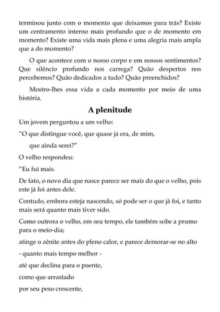 terminou junto com o momento que deixamos para trás? Existe
um centramento interno mais profundo que o de momento em
momento? Existe uma vida mais plena e uma alegria mais ampla
que a do momento?
O que acontece com o nosso corpo e em nossos sentimentos?
Que silêncio profundo nos carrega? Quão despertos nos
percebemos? Quão dedicados a tudo? Quão preenchidos?
Mostro-lhes essa vida a cada momento por meio de uma
história.
A plenitude
Um jovem perguntou a um velho:
“O que distingue você, que quase já era, de mim,
que ainda serei?”
O velho respondeu:
“Eu fui mais.
De fato, o novo dia que nasce parece ser mais do que o velho, pois
este já foi antes dele.
Contudo, embora esteja nascendo, só pode ser o que já foi, e tanto
mais será quanto mais tiver sido.
Como outrora o velho, em seu tempo, ele também sobe a prumo
para o meio-dia;
atinge o zênite antes do pleno calor, e parece demorar-se no alto
- quanto mais tempo melhor -
até que declina para o poente,
como que arrastado
por seu peso crescente,
 
