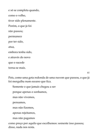 e só se completa quando,
como o velho,
tiver sido plenamente.
Porém, o que já foi
não passou;
permanece
por ter sido,
atua,
embora tenha sido,
e através do novo
que o sucede
torna-se mais.
6l
Pois, como uma gota redonda de uma nuvem que passou, o que já
foi mergulha num oceano que fica.
Somente o que jamais chegou a ser
porque apenas o sonhamos,
mas não vivemos,
pensamos,
mas não fizemos,
apenas rejeitamos,
mas não pagamos
como preço por aquilo que escolhemos: somente isso passou;
disso, nada nos resta.
 