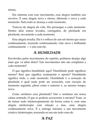 eterna.
Em sintonia com esse movimento, essa alegria também nos
envolve. É uma alegria nova e eterna, diferente e nova a cada
momento. Nela tudo se alcança a cada momento.
Trata-se da alegria da vida. Ela prossegue a cada momento.
Dentro dela somos levados, carregados, de plenitude em
plenitude, novamente a cada momento.
Essa alegria irradia. Ela é o reflexo de um sol eterno que nasce
continuamente, trazendo continuamente vida nova e brilhando
continuamente — e nós com ele.
A HUMILDADE
Envolvidos pelos movimentos do espírito, podemos desejar algo
mais que vá além deles? Tais movimentos não são completos a
cada momento?
O que significa humildade aqui? Humildade pode significar
menos? Será que significa exatamente o oposto? Humildade
significa tudo, a cada momento. Humildade é a sensação de
plenitude à qual nada pode ser acrescido, com exceção do
momento seguinte, pleno como o anterior e, ao mesmo tempo,
novo.
Como sentimos essa plenitude? Nós a sentimos em nossa
calma centrada. O que se poderia acrescentar à mesma? Trata- se
de tomar tudo ininterruptamente da forma como é, com uma
alegria ininterrupta com relação a isso, uma alegria
continuamente nova. É a entrega máxima a um movimento
criativo ininterrupto, tornando-se um em tudo com ele.
A PAZ
 