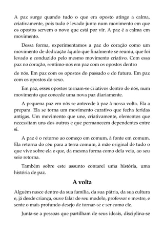 A paz surge quando tudo o que era oposto atinge a calma,
criativamente, pois tudo é levado junto num movimento em que
os opostos servem o novo que está por vir. A paz é a calma em
movimento.
Dessa forma, experimentamos a paz do coração como um
movimento de dedicação àquilo que finalmente se reuniu, que foi
levado e conduzido pelo mesmo movimento criativo. Com essa
paz no coração, sentimo-nos em paz com os opostos dentro
de nós. Em paz com os opostos do passado e do futuro. Em paz
com os opostos do sexo.
Em paz, esses opostos tornam-se criativos dentro de nós, num
movimento que concede uma nova paz diariamente.
A pequena paz em nós se antecede à paz à nossa volta. Ela a
prepara. Ela se torna um movimento curativo que fecha feridas
antigas. Um movimento que une, criativamente, elementos que
necessitam uns dos outros e que permanecem dependentes entre
si.
A paz é o retorno ao começo em comum, à fonte em comum.
Ela retorna do céu para a terra comum, à mãe original de tudo o
que vive sobre ela e que, da mesma forma como dela veio, ao seu
seio retorna.
Também sobre este assunto contarei uma história, uma
história de paz.
A volta
Alguém nasce dentro da sua família, da sua pátria, da sua cultura
e, já desde criança, ouve falar de seu modelo, professor e mestre, e
sente o mais profundo desejo de tornar-se e ser como ele.
Junta-se a pessoas que partilham de seus ideais, disciplina-se
 