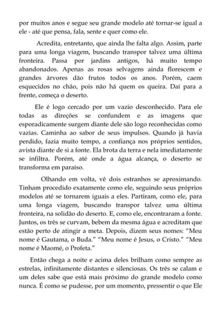 por muitos anos e segue seu grande modelo até tornar-se igual a
ele - até que pensa, fala, sente e quer como ele.
Acredita, entretanto, que ainda lhe falta algo. Assim, parte
para uma longa viagem, buscando transpor talvez uma última
fronteira. Passa por jardins antigos, há muito tempo
abandonados. Apenas as rosas selvagens ainda florescem e
grandes árvores dão frutos todos os anos. Porém, caem
esquecidos no chão, pois não há quem os queira. Daí para a
frente, começa o deserto.
Ele é logo cercado por um vazio desconhecido. Para ele
todas as direções se confundem e as imagens que
esporadicamente surgem diante dele são logo reconhecidas como
vazias. Caminha ao sabor de seus impulsos. Quando já havia
perdido, fazia muito tempo, a confiança nos próprios sentidos,
avista diante de si a fonte. Ela brota da terra e nela imediatamente
se infiltra. Porém, até onde a água alcança, o deserto se
transforma em paraíso.
Olhando em volta, vê dois estranhos se aproximando.
Tinham procedido exatamente como ele, seguindo seus próprios
modelos até se tornarem iguais a eles. Partiram, como ele, para
uma longa viagem, buscando transpor talvez uma última
fronteira, na solidão do deserto. E, como ele, encontraram a fonte.
Juntos, os três se curvam, bebem da mesma água e acreditam que
estão perto de atingir a meta. Depois, dizem seus nomes: “Meu
nome é Gautama, o Buda.” “Meu nome é Jesus, o Cristo.” “Meu
nome é Maomé, o Profeta.”
Então chega a noite e acima deles brilham como sempre as
estrelas, infinitamente distantes e silenciosas. Os três se calam e
um deles sabe que está mais próximo do grande modelo como
nunca. É como se pudesse, por um momento, pressentir o que Ele
 