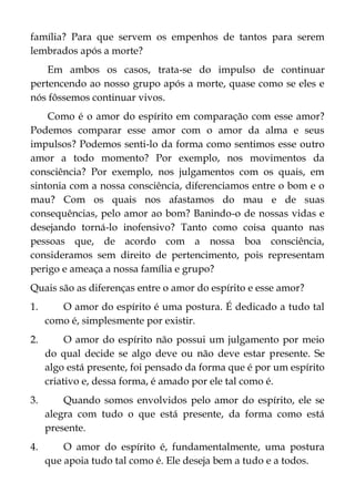 família? Para que servem os empenhos de tantos para serem
lembrados após a morte?
Em ambos os casos, trata-se do impulso de continuar
pertencendo ao nosso grupo após a morte, quase como se eles e
nós fôssemos continuar vivos.
Como é o amor do espírito em comparação com esse amor?
Podemos comparar esse amor com o amor da alma e seus
impulsos? Podemos senti-lo da forma como sentimos esse outro
amor a todo momento? Por exemplo, nos movimentos da
consciência? Por exemplo, nos julgamentos com os quais, em
sintonia com a nossa consciência, diferenciamos entre o bom e o
mau? Com os quais nos afastamos do mau e de suas
consequências, pelo amor ao bom? Banindo-o de nossas vidas e
desejando torná-lo inofensivo? Tanto como coisa quanto nas
pessoas que, de acordo com a nossa boa consciência,
consideramos sem direito de pertencimento, pois representam
perigo e ameaça a nossa família e grupo?
Quais são as diferenças entre o amor do espírito e esse amor?
1. O amor do espírito é uma postura. É dedicado a tudo tal
como é, simplesmente por existir.
2. O amor do espírito não possui um julgamento por meio
do qual decide se algo deve ou não deve estar presente. Se
algo está presente, foi pensado da forma que é por um espírito
criativo e, dessa forma, é amado por ele tal como é.
3. Quando somos envolvidos pelo amor do espírito, ele se
alegra com tudo o que está presente, da forma como está
presente.
4. O amor do espírito é, fundamentalmente, uma postura
que apoia tudo tal como é. Ele deseja bem a tudo e a todos.
 