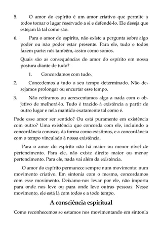 5. O amor do espírito é um amor criativo que permite a
todos tomar o lugar reservado a si e defendê-lo. Ele deseja que
estejam lá tal como são.
6. Para o amor do espírito, não existe a pergunta sobre algo
poder ou não poder estar presente. Para ele, tudo e todos
fazem parte: nós também, assim como somos.
Quais são as consequências do amor do espírito em nossa
postura diante de tudo?
1. Concordamos com tudo.
2. Concedemos a tudo o seu tempo determinado. Não de-
sejamos prolongar ou encurtar esse tempo.
3. Não retiramos ou acrescentamos algo a nada com o ob-
jetivo de melhorá-lo. Tudo é trazido à existência a partir de
outro lugar e nela mantido exatamente tal como é.
Pode esse amor ser sentido? Ou está puramente em existência
com outro? Uma existência que concorda com ele, incluindo a
concordância conosco, da forma como existimos, e a concordância
com o tempo vinculado à nossa existência.
Para o amor do espírito não há maior ou menor nível de
pertencimento. Para ele, não existe direito maior ou menor
pertencimento. Para ele, nada vai além da existência.
O amor do espírito permanece sempre num movimento: num
movimento criativo. Em sintonia com o mesmo, concordamos
com esse movimento. Deixamo-nos levar por ele, não importa
para onde nos leve ou para onde leve outras pessoas. Nesse
movimento, ele está lá com todos e a todo tempo.
A consciência espiritual
Como reconhecemos se estamos nos movimentando em sintonia
 