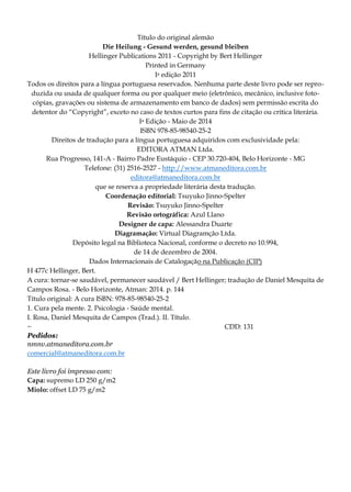 Título do original alemão
Die Heilung - Gesund werden, gesund bleiben
Hellinger Publications 2011 - Copyright by Bert Hellinger
Printed in Germany
Ia edição 2011
Todos os direitos para a língua portuguesa reservados. Nenhuma parte deste livro pode ser repro-
duzida ou usada de qualquer forma ou por qualquer meio (eletrônico, mecânico, inclusive foto-
cópias, gravações ou sistema de armazenamento em banco de dados) sem permissão escrita do
detentor do “Copyright”, exceto no caso de textos curtos para fins de citação ou crítica literária.
Ia Edição - Maio de 2014
ISBN 978-85-98540-25-2
Direitos de tradução para a língua portuguesa adquiridos com exclusividade pela:
EDITORA ATMAN Ltda.
Rua Progresso, 141-A - Bairro Padre Eustáquio - CEP 30.720-404, Belo Horizonte - MG
Telefone: (31) 2516-2527 - http://www.atmaneditora.com.br
editora@atmaneditora.com.br
que se reserva a propriedade literária desta tradução.
Coordenação editorial: Tsuyuko Jinno-Spelter
Revisão: Tsuyuko Jinno-Spelter
Revisão ortográfica: Azul Llano
Designer de capa: Alessandra Duarte
Diagramação: Virtual Diagramçâo Ltda.
Depósito legal na Biblioteca Nacional, conforme o decreto no 10.994,
de 14 de dezembro de 2004.
Dados Internacionais de Catalogação na Publicação (CIP)
H 477c Hellinger, Bert.
A cura: tornar-se saudável, permanecer saudável / Bert Hellinger; tradução de Daniel Mesquita de
Campos Rosa. - Belo Horizonte, Atman: 2014. p. 144
Título original: A cura ISBN: 978-85-98540-25-2
1. Cura pela mente. 2. Psicologia - Saúde mental.
I. Rosa, Daniel Mesquita de Campos (Trad.). II. Título.
~ CDD: 131
Pedidos:
nmnv.atmaneditora.com.br
comercial@atmaneditora.com.br
Este livro foi impresso com:
Capa: supremo LD 250 g/m2
Miolo: offset LD 75 g/m2
 