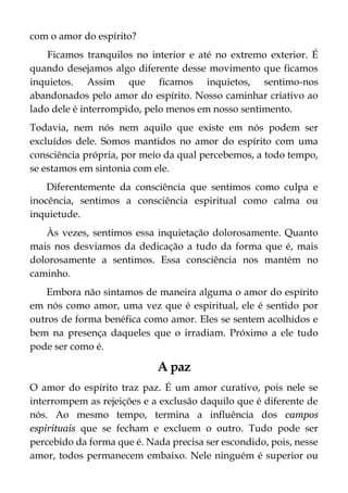 com o amor do espírito?
Ficamos tranquilos no interior e até no extremo exterior. É
quando desejamos algo diferente desse movimento que ficamos
inquietos. Assim que ficamos inquietos, sentimo-nos
abandonados pelo amor do espírito. Nosso caminhar criativo ao
lado dele é interrompido, pelo menos em nosso sentimento.
Todavia, nem nós nem aquilo que existe em nós podem ser
excluídos dele. Somos mantidos no amor do espírito com uma
consciência própria, por meio da qual percebemos, a todo tempo,
se estamos em sintonia com ele.
Diferentemente da consciência que sentimos como culpa e
inocência, sentimos a consciência espiritual como calma ou
inquietude.
Às vezes, sentimos essa inquietação dolorosamente. Quanto
mais nos desviamos da dedicação a tudo da forma que é, mais
dolorosamente a sentimos. Essa consciência nos mantém no
caminho.
Embora não sintamos de maneira alguma o amor do espírito
em nós como amor, uma vez que é espiritual, ele é sentido por
outros de forma benéfica como amor. Eles se sentem acolhidos e
bem na presença daqueles que o irradiam. Próximo a ele tudo
pode ser como é.
A paz
O amor do espírito traz paz. É um amor curativo, pois nele se
interrompem as rejeições e a exclusão daquilo que é diferente de
nós. Ao mesmo tempo, termina a influência dos campos
espirituais que se fecham e excluem o outro. Tudo pode ser
percebido da forma que é. Nada precisa ser escondido, pois, nesse
amor, todos permanecem embaixo. Nele ninguém é superior ou
 
