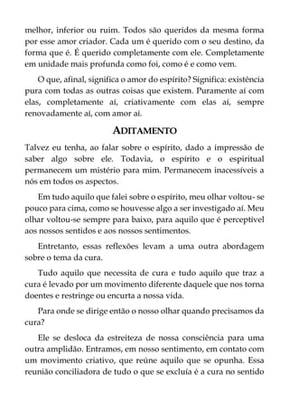 melhor, inferior ou ruim. Todos são queridos da mesma forma
por esse amor criador. Cada um é querido com o seu destino, da
forma que é. É querido completamente com ele. Completamente
em unidade mais profunda como foi, como é e como vem.
O que, afinal, significa o amor do espírito? Significa: existência
pura com todas as outras coisas que existem. Puramente aí com
elas, completamente aí, criativamente com elas aí, sempre
renovadamente aí, com amor aí.
ADITAMENTO
Talvez eu tenha, ao falar sobre o espírito, dado a impressão de
saber algo sobre ele. Todavia, o espírito e o espiritual
permanecem um mistério para mim. Permanecem inacessíveis a
nós em todos os aspectos.
Em tudo aquilo que falei sobre o espírito, meu olhar voltou- se
pouco para cima, como se houvesse algo a ser investigado aí. Meu
olhar voltou-se sempre para baixo, para aquilo que é perceptível
aos nossos sentidos e aos nossos sentimentos.
Entretanto, essas reflexões levam a uma outra abordagem
sobre o tema da cura.
Tudo aquilo que necessita de cura e tudo aquilo que traz a
cura é levado por um movimento diferente daquele que nos torna
doentes e restringe ou encurta a nossa vida.
Para onde se dirige então o nosso olhar quando precisamos da
cura?
Ele se desloca da estreiteza de nossa consciência para uma
outra amplidão. Entramos, em nosso sentimento, em contato com
um movimento criativo, que reúne aquilo que se opunha. Essa
reunião conciliadora de tudo o que se excluía é a cura no sentido
 
