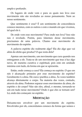 amplo e profundo.
Os lugares de onde vem e para os quais nos leva esse
movimento não são revelados ao nosso pensamento. Nem ao
nosso sentimento.
Que sentimento é esse? É um sentimento de concordância
conosco mesmos, com os outros e com o mundo em que vivemos,
tal qual ele é.
De onde vem esse movimento? Para onde nos leva? Isso não
nos é revelado. Porém, para falarmos desse movimento,
precisamos de uma palavra. Chamo esse movimento de
movimento do espírito.
A palavra espírito diz realmente algo? Ela diz algo que vai
além do efeito que produz? O que resta dela?
Apenas um movimento, um movimento que cura quando nos
entregamos a ele. Trata-se de um movimento que traz à luz algo
novo, de maneira curativa e espiritual, pois está em unidade
máxima com tudo, da forma em que se apresenta.
Então, onde começa a cura? Ela começa no espírito. O que em
nós é alcançado primeiro por esse movimento do espírito?
Geralmente é a alma. Ele cura e purifica a alma. Às vezes também
alcança diretamente o corpo. Na maioria das vezes, contudo,
através da alma. Podemos separar esses movimentos da alma, do
espírito e do corpo? Não são eles, afinal, o mesmo, tornando-se
um em tudo nesse movimento? Onde é que eles se tornam um?
Lá, onde eles começam: no espírito.
MEDITAÇÃO
Deixamo-nos envolver por um movimento do espírito.
Envolvidos por ele, concordamos conosco da forma que somos e
 