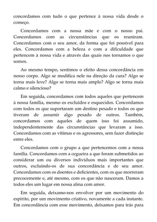concordamos com tudo o que pertence à nossa vida desde o
começo.
Concordamos com a nossa mãe e com o nosso pai.
Concordamos com as circunstâncias que os reuniram.
Concordamos com o seu amor, da forma que foi possível para
eles. Concordamos com a beleza e com a dificuldade que
pertencem à nossa vida e através das quais nos tornamos o que
somos.
Ao mesmo tempo, sentimos o efeito dessa concordância em
nosso corpo. Algo se modifica nele na direção da cura? Algo se
torna mais leve? Algo se torna mais amplo? Algo se torna mais
calmo e silencioso?
Em seguida, concordamos com todos aqueles que pertencem
à nossa família, mesmo os excluídos e esquecidos. Concordamos
com todos os que suportaram um destino pesado e todos os que
tiveram de assumir algo pesado de outros. Também,
concordamos com aqueles de quem isso foi assumido,
independentemente das circunstâncias que levaram a isso.
Concordamos com as vítimas e os agressores, sem fazer distinção
entre eles.
Concordamos com o grupo a que pertencemos com a nossa
família. Concordamos com a cegueira a que foram submetidos ao
considerar um ou diversos indivíduos mais importantes que
outros, excluindo-os de sua concordância e de seu amor.
Concordamos com os doentes e deficientes, com os que morreram
precocemente e, até mesmo, com os que não nasceram. Damos a
todos eles um lugar em nossa alma com amor.
Em seguida, deixamo-nos envolver por um movimento do
espírito, por um movimento criativo, novamente a cada instante.
Em concordância com esse movimento, deixamos para trás para
 