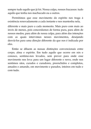 sempre tudo aquilo que já foi. Nossa culpa, nossos fracassos: tudo
aquilo que tenha nos machucado ou a outros.
Permitimos que esse movimento do espírito nos traga à
existência renovadamente a cada instante e nos mantenha nela,
diferente e mais puro a cada momento. Mais puro com mais ao
invés de menos, pois concordamos de forma pura, para além de
nossos medos, para além de nossa culpa, para além das intenções
com as quais intervimos nesses movimentos, desejando
desviá-los para uma direção diferente da que nos é indicada por
eles.
Então se diluem as nossas distinções convencionais entre
corpo, alma e espírito. Em tudo aquilo que ocorre em nós e
conosco, sentimo-nos levados, sem prever para onde esse
movimento nos leva: para um lugar diferente e novo, onde nos
sentimos sãos, curados e curadores, preenchidos e completos,
amados e amando, em movimento e parados, inteiros em tudo e
com tudo.
 