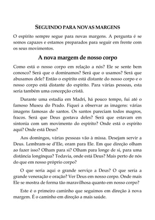 SEGUINDO PARA NOVAS MARGENS
O espírito sempre segue para novas margens. A pergunta é se
somos capazes e estamos preparados para seguir em frente com
os seus movimentos.
A nova margem de nosso corpo
Como está o nosso corpo em relação a nós? Ele se sente bem
conosco? Será que o dominamos? Será que o usamos? Será que
abusamos dele? Então o espírito está distante do nosso corpo e o
nosso corpo está distante do espírito. Para várias pessoas, esta
seria também uma concepção cristã.
Durante uma estadia em Madri, há pouco tempo, fui até o
famoso Museu do Prado. Fiquei a observar as imagens: várias
imagens famosas de santos. Os santos pareciam todos magros,
fracos. Será que Deus gostava deles? Será que estavam em
sintonia com um movimento do espírito? Onde está o espírito
aqui? Onde está Deus?
Aos domingos, várias pessoas vão à missa. Desejam servir a
Deus. Lembram-se d’Ele, oram para Ele. Em que direção olham
ao fazer isso? Olham para si? Olham para longe de si, para uma
distância longínqua? Todavia, onde está Deus? Mais perto de nós
do que em nosso próprio corpo?
O que seria aqui o grande serviço a Deus? O que seria a
grande veneração e oração? Ver Deus em nosso corpo. Onde mais
Ele se mostra de forma tão maravilhosa quanto em nosso corpo?
Este é o primeiro caminho que seguimos em direção à nova
margem. É o caminho em direção a mais saúde.
 