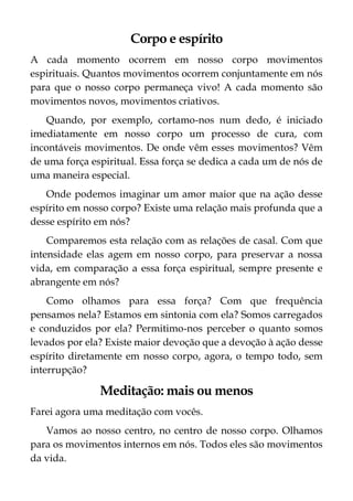 Corpo e espírito
A cada momento ocorrem em nosso corpo movimentos
espirituais. Quantos movimentos ocorrem conjuntamente em nós
para que o nosso corpo permaneça vivo! A cada momento são
movimentos novos, movimentos criativos.
Quando, por exemplo, cortamo-nos num dedo, é iniciado
imediatamente em nosso corpo um processo de cura, com
incontáveis movimentos. De onde vêm esses movimentos? Vêm
de uma força espiritual. Essa força se dedica a cada um de nós de
uma maneira especial.
Onde podemos imaginar um amor maior que na ação desse
espírito em nosso corpo? Existe uma relação mais profunda que a
desse espírito em nós?
Comparemos esta relação com as relações de casal. Com que
intensidade elas agem em nosso corpo, para preservar a nossa
vida, em comparação a essa força espiritual, sempre presente e
abrangente em nós?
Como olhamos para essa força? Com que frequência
pensamos nela? Estamos em sintonia com ela? Somos carregados
e conduzidos por ela? Permitimo-nos perceber o quanto somos
levados por ela? Existe maior devoção que a devoção à ação desse
espírito diretamente em nosso corpo, agora, o tempo todo, sem
interrupção?
Meditação: mais ou menos
Farei agora uma meditação com vocês.
Vamos ao nosso centro, no centro de nosso corpo. Olhamos
para os movimentos internos em nós. Todos eles são movimentos
da vida.
 