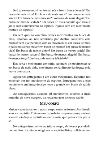 Será que esses movimentos em nós vão em busca de mais? Em
busca de mais vida? Em busca de mais amor? Em busca de mais
saúde? Em busca de mais sucesso? Em busca de mais alegria? Em
busca de mais felicidade? Em busca de mais daquilo que seria ir
junto com o movimento do espírito, ir junto com um movimento
criativo do espírito?
Ou será que, ao contrário desses movimentos em busca de
mais, estamos, ao nos sentirmos por dentro, satisfeitos com
menos? Será que paramos com os movimentos em busca de mais
e passamos a nos mover em busca de menos? Em busca de menos
vida? Em busca de menos amor? Em busca de menos saúde? Em
busca de menos sucesso? Em busca de menos alegria? Em busca
de menos força? Em busca de menos felicidade?
Este seria o movimento contrário. Ao invés de movimentar-se
em busca de mais vida, movimenta-se na direção da doença e da
morte prematura.
Agora nos entregamos a um outro movimento. Deixamo-nos
envolver por um movimento do espírito. Entregamo-nos a esse
movimento em busca de algo novo e grande, em busca da saúde
plena.
Ao conseguirmos alcançar tal movimento, estamos a meio
caminho da nova margem, da nova margem de nossa saúde.
MEU CORPO
Muitas vezes tratamos o nosso corpo como se fosse subordinado
ao nosso espírito. Tratamos o corpo de forma pretensiosa, embora
sem ele não haja o espírito ou outra coisa que possa viver por si
só.
No antagonismo entre espírito e corpo, da forma postulada
por muitos, incluindo religiosos e espiritualistas, reflete-se um
 