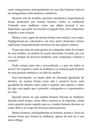 outro antagonismo, principalmente no caso dos homens: trata-se
do antagonismo entre homens e mulheres.
Quantos atos de desdém, opressão, mutilação e degradação já
foram praticados por muitos homens contra as mulheres!
Tratando suas mulheres como um objeto pessoal à sua
disposição, que pode ser trocado ou jogado fora, sem compaixão,
respeito e sem coração.
Muitas vezes, agem da mesma forma com relação a seu corpo.
Negligenciam-no, colocando-o em risco pelos chamados valores
espirituais, frequentemente em busca de uma glória vaidosa.
O que nos resta de uma guerra ou campanha além do estupro
de uma mulher, no cenário da nação derrotada, levando, por sua
vez, ao estupro de diversas mulheres, sem compaixão, respeito e
coração?
Onde começa para nós a reconciliação e a paz em todos os
níveis? No respeito e amor às mulheres e na tomada pelo homem
de uma posição embaixo e ao lado da mulher.
Esse movimento vai muito além da chamada igualdade de
direitos, da mesma forma como não é possível haver uma
igualdade de direitos entre corpo e espírito, mas apenas a união
de algo com aquilo que o precede, carregando-o e suportando-o
na vida.
Quando penso no que muitos homens fizeram às mulheres
durante tanto tempo, meus olhos enchem-se de lágrimas, assim
como quando penso naquilo que eu e muitos homens fizemos ao
corpo delas e ao corpo de diversas outras pessoas.
Muitos homens, principalmente os homens, tratam a Terra da
mesma forma que tratam as mulheres, apesar de esta ser o seu
único abrigo.
 